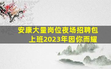 安康大量岗位夜场招聘包上班2023年因你而耀